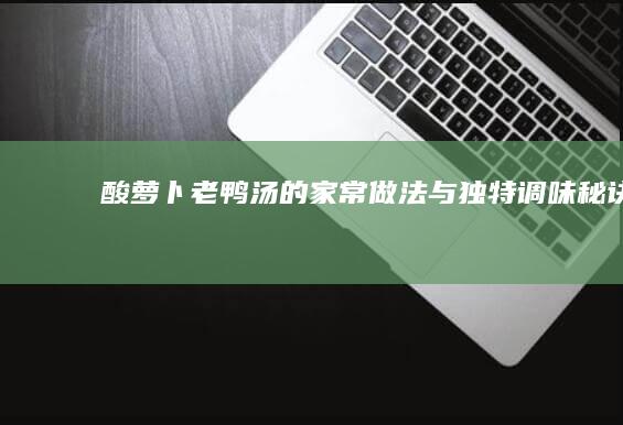 酸萝卜老鸭汤的家常做法与独特调味秘诀