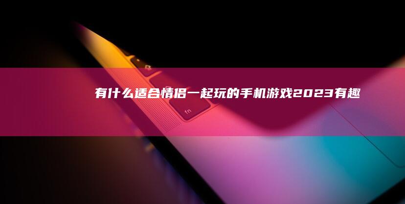 有什么适合情侣一起玩的手机游戏-2023有趣的情侣手游盘点适合情侣一起玩的手机游戏-有什么适合情侣一起玩的手机游戏-2023有趣的情侣手游盘点